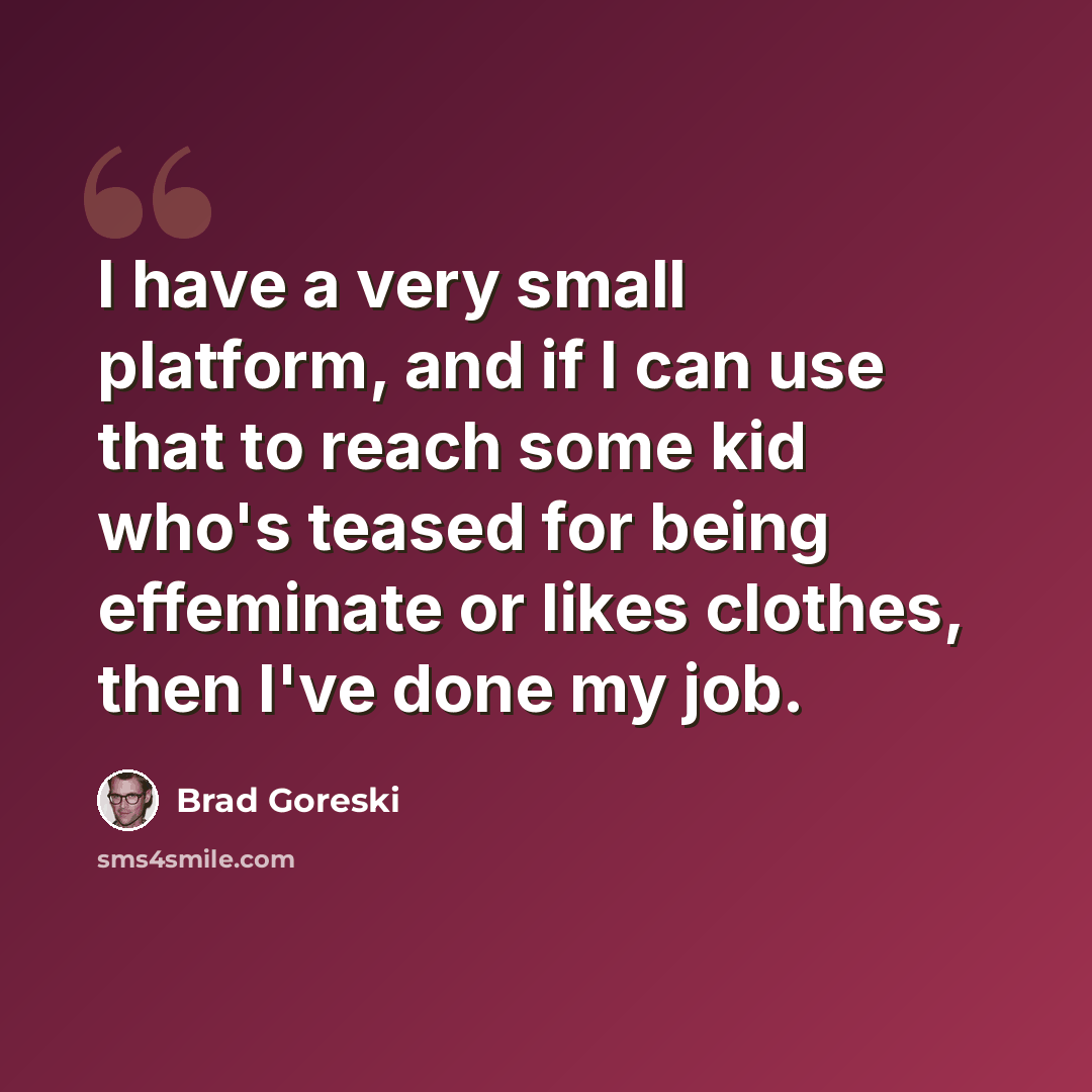 “I have a very small platform, and if I can use that to reach some kid who's teased for being effeminate or likes clothes, then I've done my job.” quote by Brad Goreski