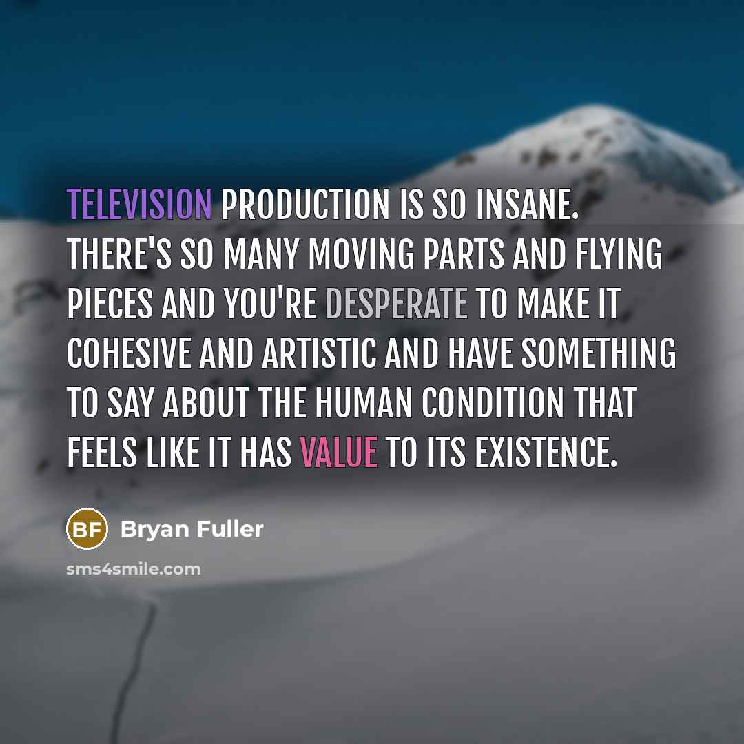 “Television production is so insane. There's so many moving parts and flying pieces and you're desperate to make it cohesive and artistic and have something to say about the human condition that feels like it has value to its existence.” quote by Bryan Fuller