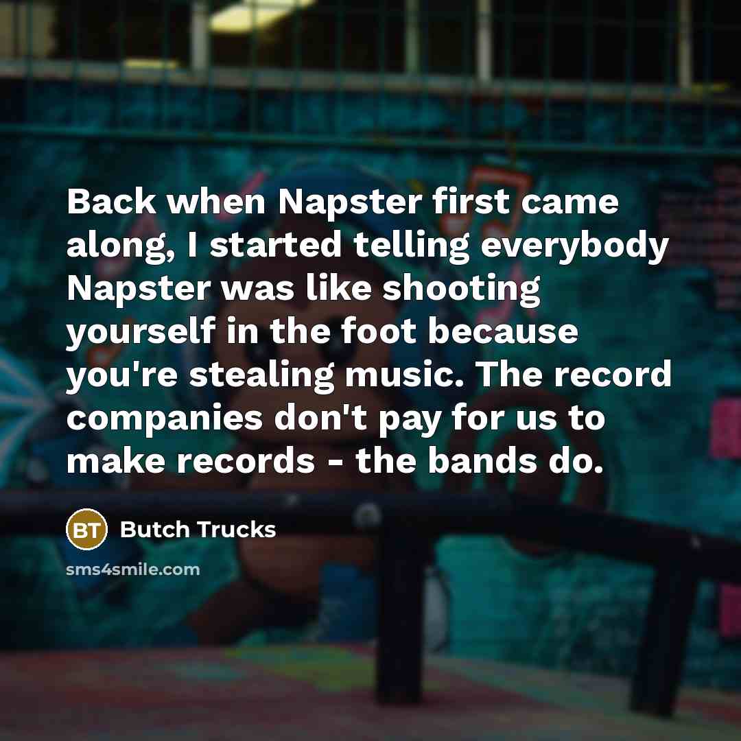 “Back when Napster first came along, I started telling everybody Napster was like shooting yourself in the foot because you're stealing music. The record companies don't pay for us to make records - the bands do.” quote by Butch Trucks