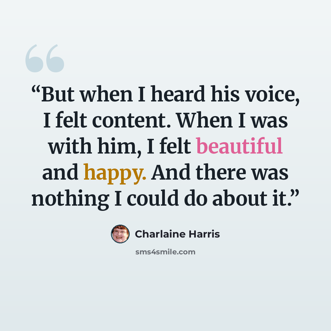 “But when I heard his voice, I felt content. When I was with him, I felt beautiful and happy. And there was nothing I could do about it.” quote by Charlaine Harris