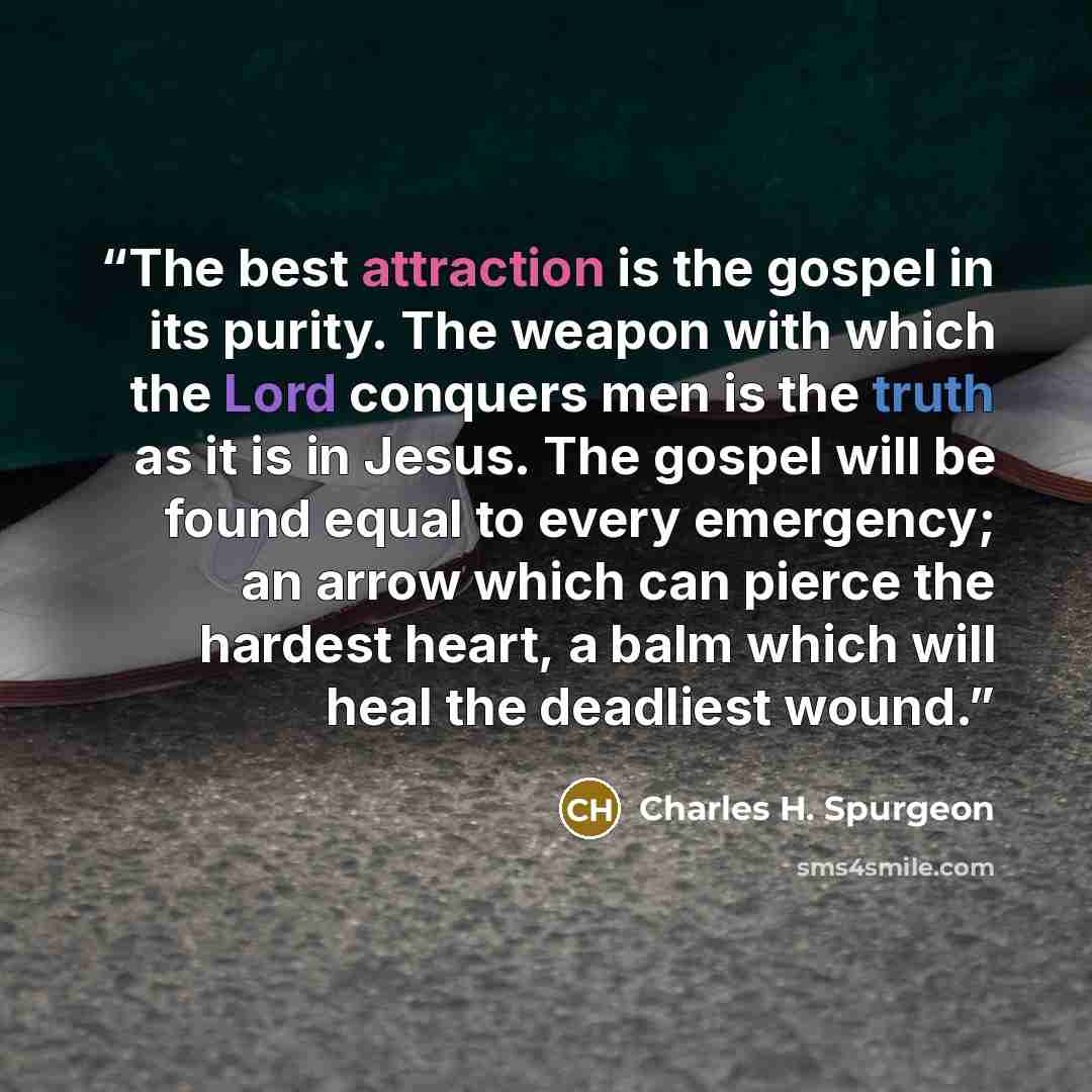 “The best attraction is the gospel in its purity. The weapon with which the Lord conquers men is the truth as it is in Jesus. The gospel will be found equal to every emergency; an arrow which can pierce the hardest heart, a balm which will heal the deadliest wound.” quote by Charles H. Spurgeon