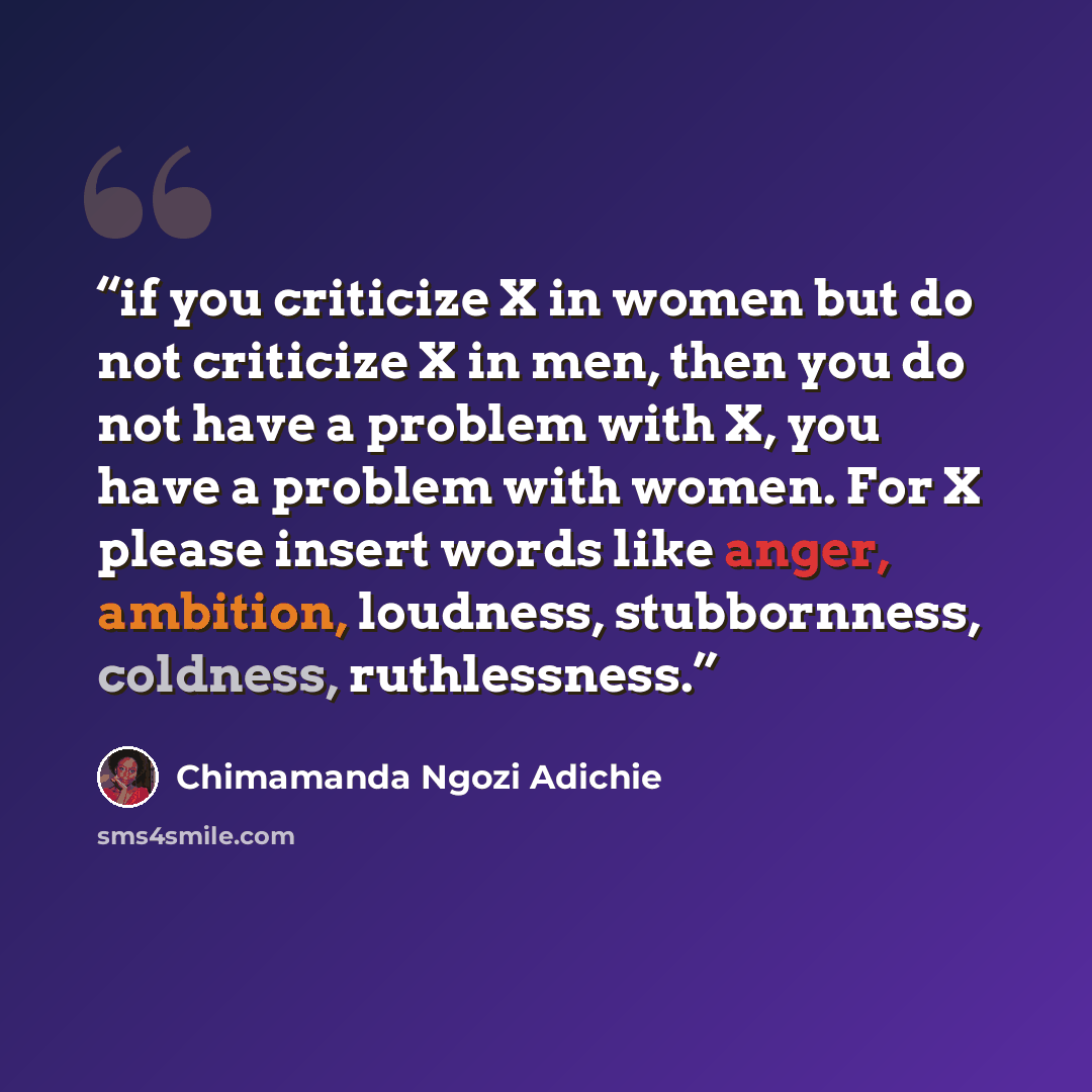 “if you criticize X in women but do not criticize X in men, then you do not have a problem with X, you have a problem with women. For X please insert words like anger, ambition, loudness, stubbornness, coldness, ruthlessness.” quote by Chimamanda Ngozi Adichie