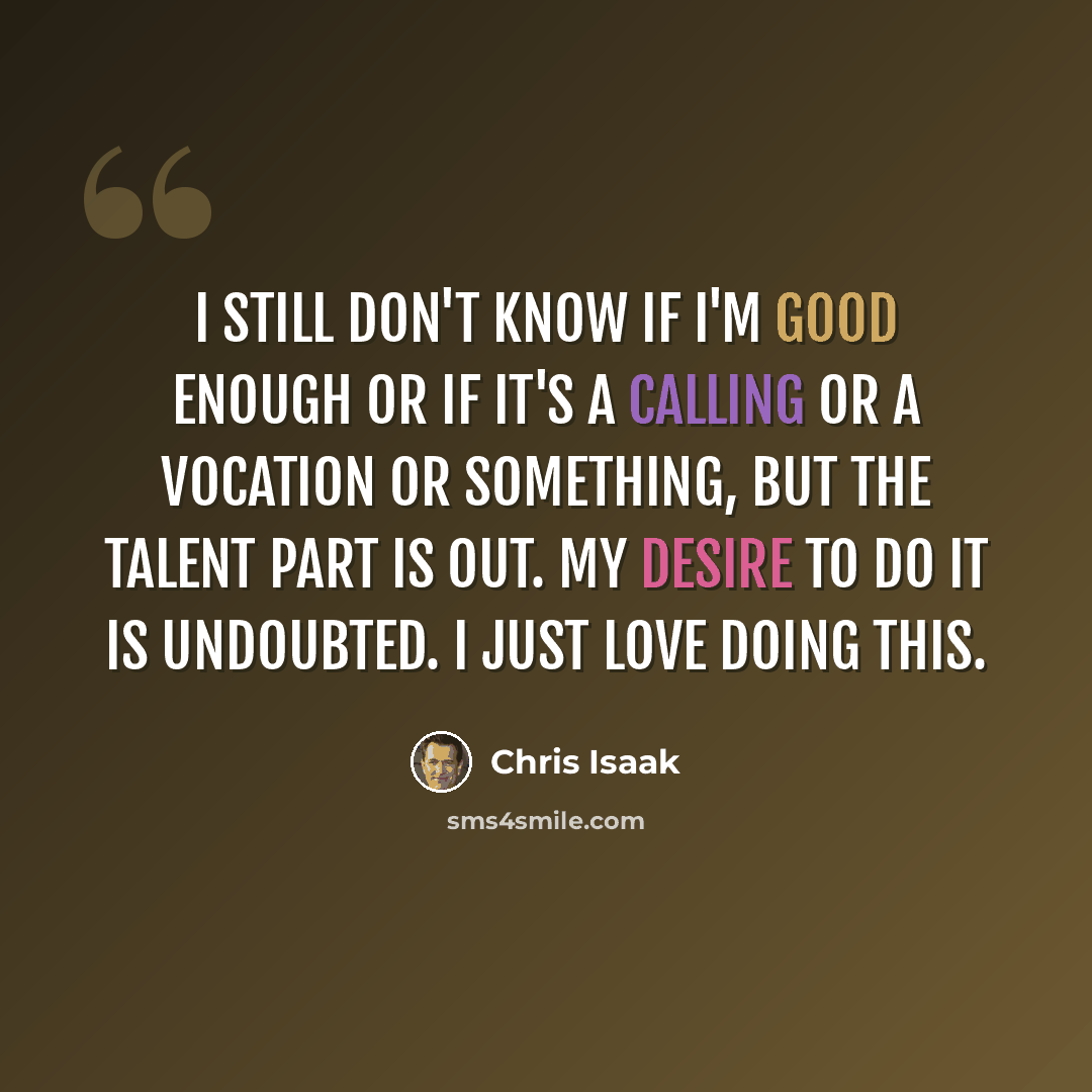 “I still don't know if I'm good enough or if it's a calling or a vocation or something, but the talent part is out. My desire to do it is undoubted. I just love doing this.” quote by Chris Isaak