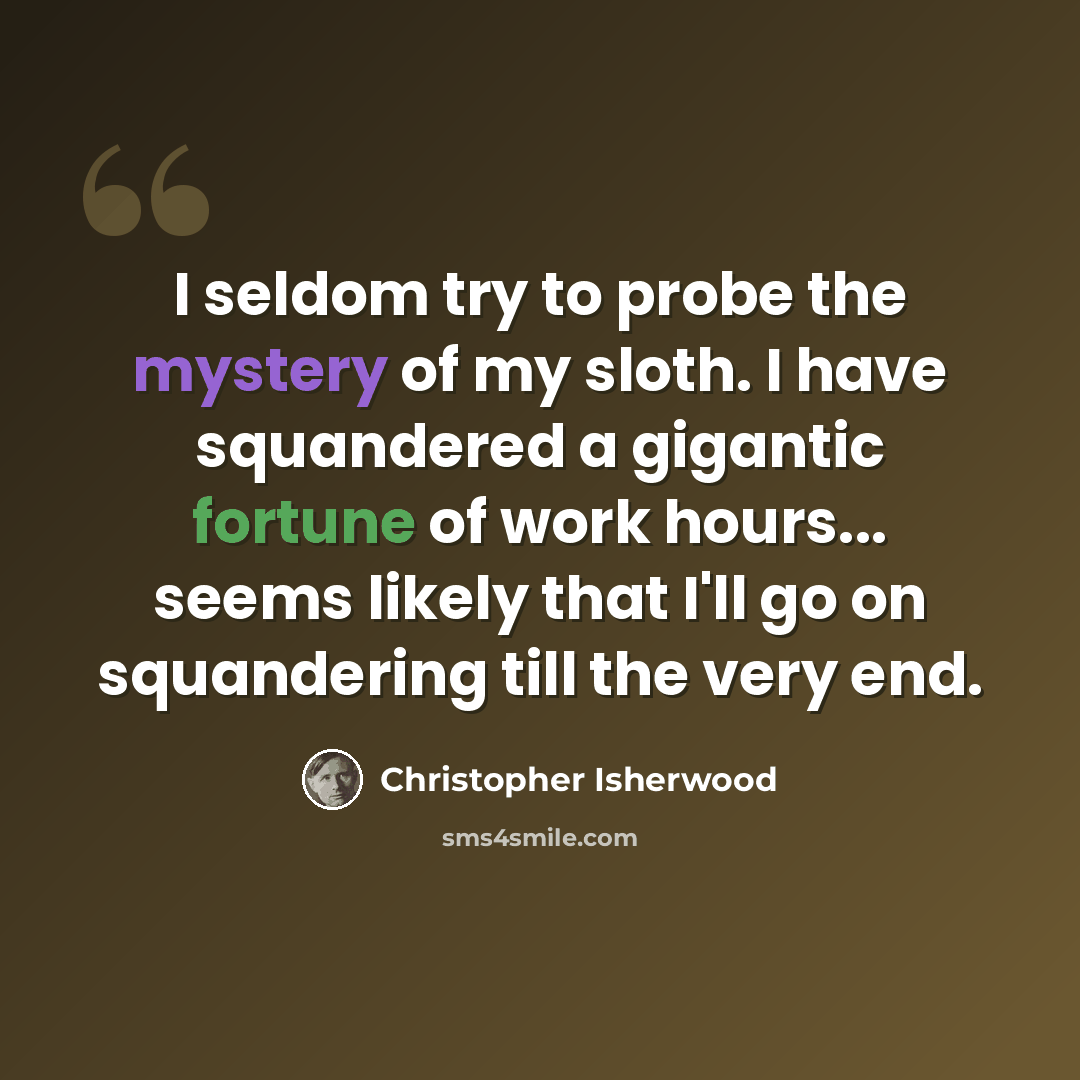 “I seldom try to probe the mystery of my sloth. I have squandered a gigantic fortune of work hours... seems likely that I'll go on squandering till the very end.” quote by Christopher Isherwood