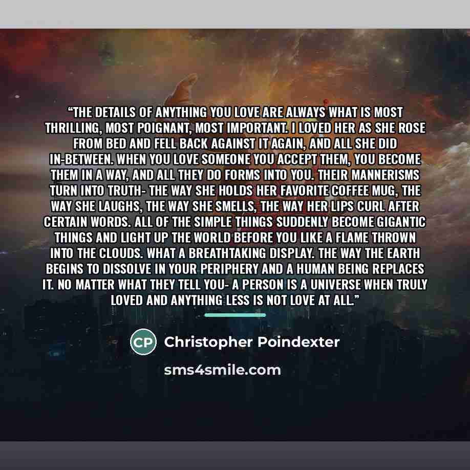 “the details of anything you love are always what is most thrilling, most poignant, most important. i loved her as she rose from bed and fell back against it again, and all she did in-between. when you love someone you accept them, you become them in a way, and all they do forms into you. their…” quote by Christopher Poindexter