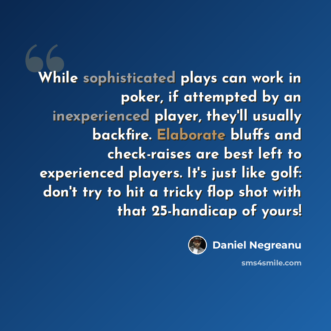 “While sophisticated plays can work in poker, if attempted by an inexperienced player, they'll usually backfire. Elaborate bluffs and check-raises are best left to experienced players. It's just like golf: don't try to hit a tricky flop shot with that 25-handicap of yours!” quote by Daniel Negreanu