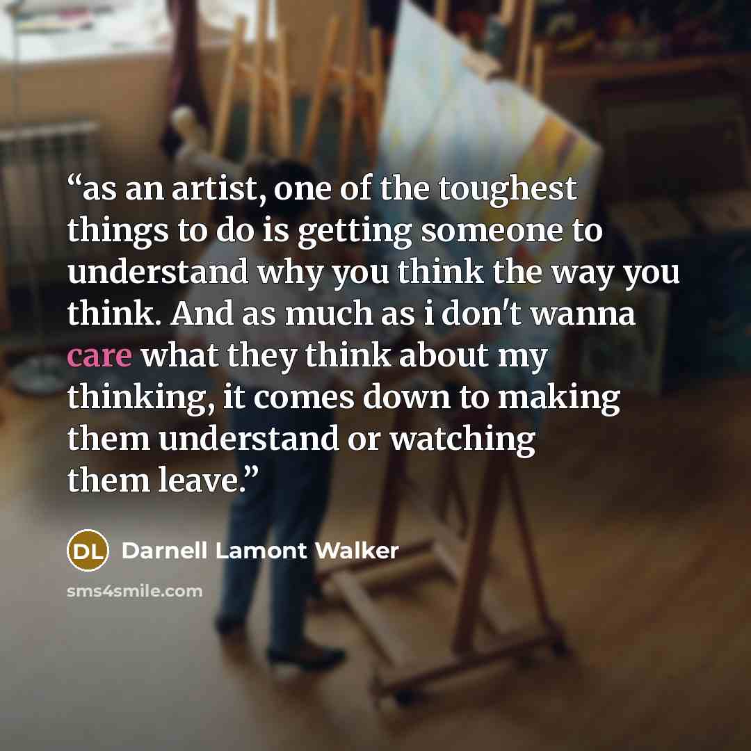 “as an artist, one of the toughest things to do is getting someone to understand why you think the way you think. And as much as i don't wanna care what they think about my thinking, it comes down to making them understand or watching them leave.” quote by Darnell Lamont Walker