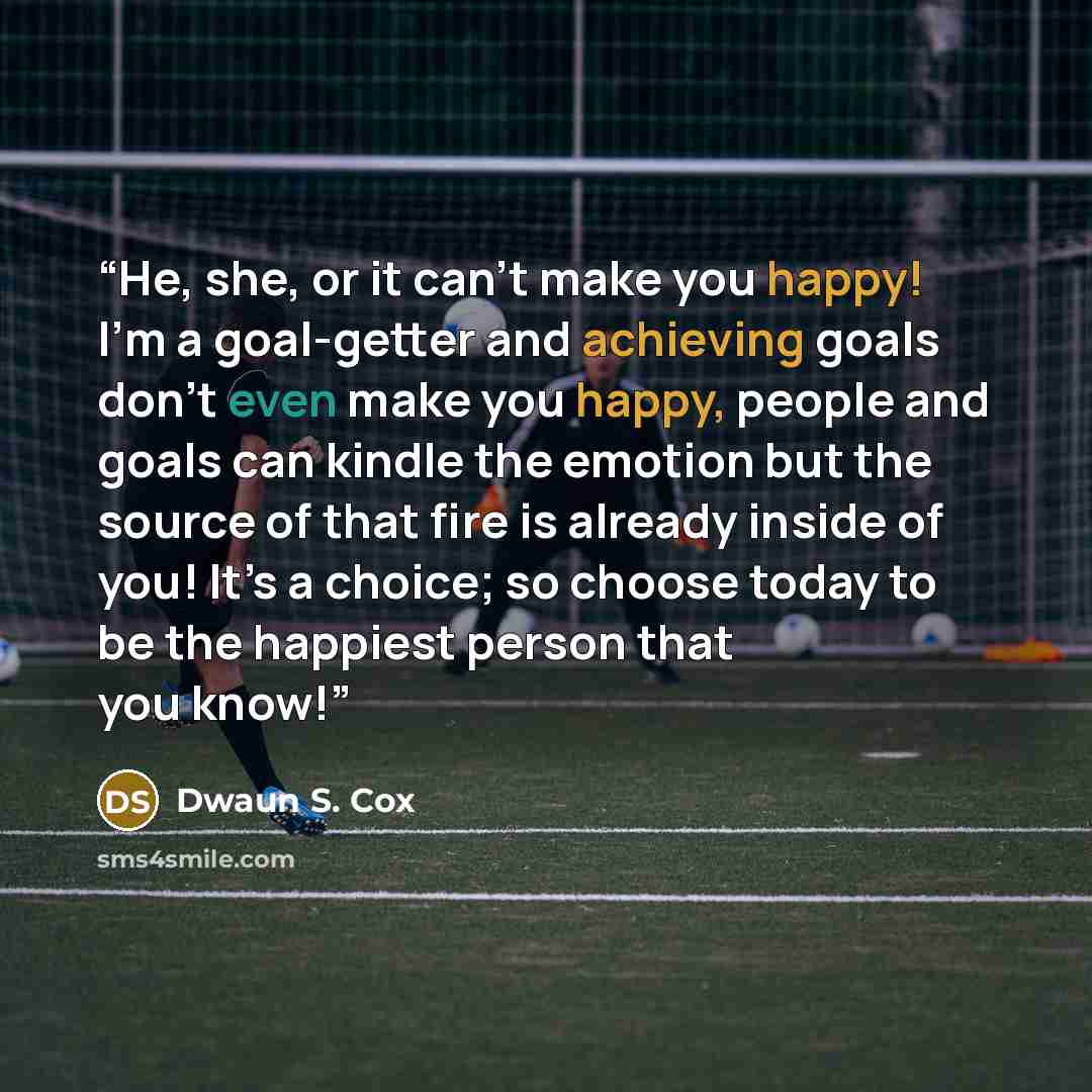 “He, she, or it can’t make you happy! I’m a goal-getter and achieving goals don’t even make you happy, people and goals can kindle the emotion but the source of that fire is already inside of you! It’s a choice; so choose today to be the happiest person that you know!” quote by Dwaun S. Cox