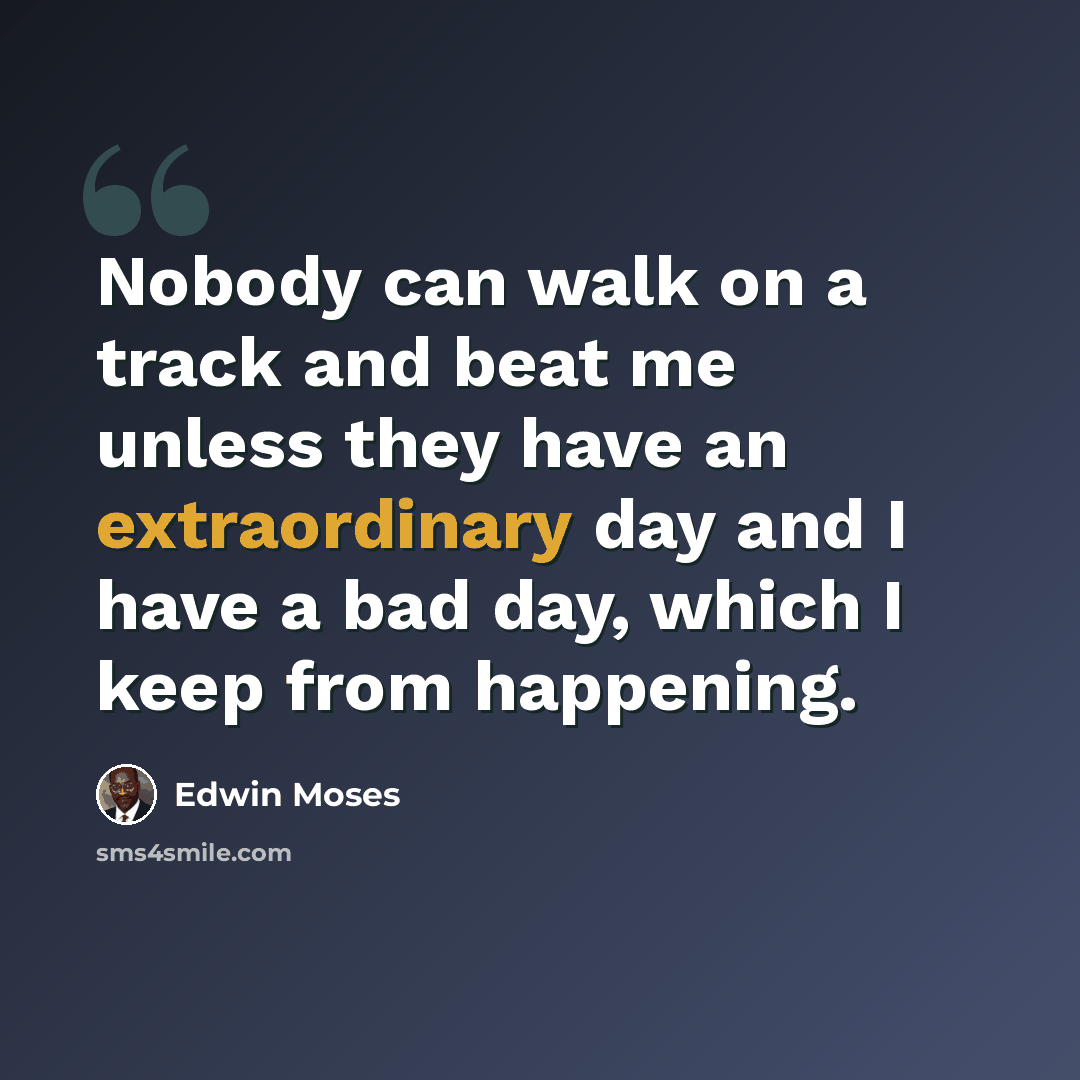 “Nobody can walk on a track and beat me unless they have an extraordinary day and I have a bad day, which I keep from happening.” quote by Edwin Moses