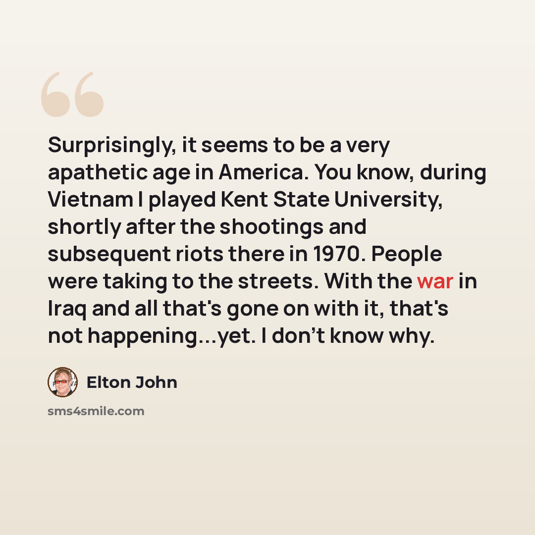 “Surprisingly, it seems to be a very apathetic age in America. You know, during Vietnam I played Kent State University, shortly after the shootings and subsequent riots there in 1970. People were taking to the streets. With the war in Iraq and all that's gone on with it, that's not happening...yet…” quote by Elton John