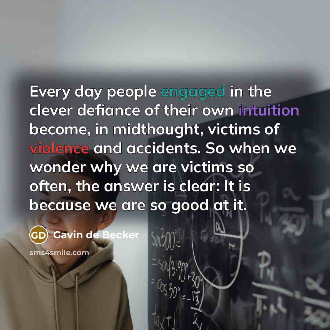“Every day people engaged in the clever defiance of their own intuition become, in midthought, victims of violence and accidents. So when we wonder why we are victims so often, the answer is clear: It is because we are so good at it.” quote by Gavin de Becker