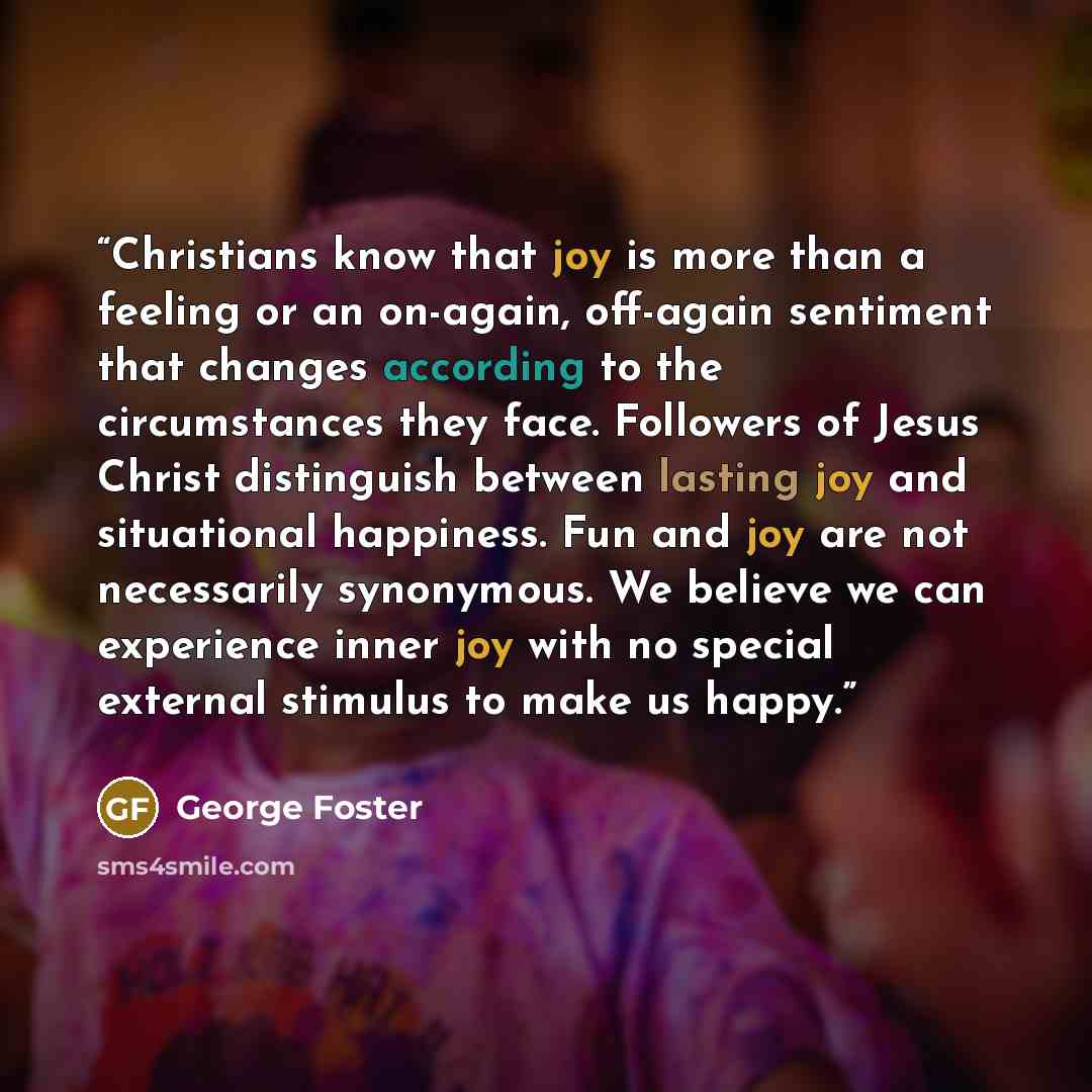 “Christians know that joy is more than a feeling or an on-again, off-again sentiment that changes according to the circumstances they face. Followers of Jesus Christ distinguish between lasting joy and situational happiness. Fun and joy are not necessarily synonymous. We believe we can experience…” quote by George Foster