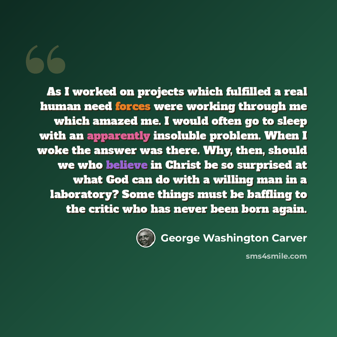 “As I worked on projects which fulfilled a real human need forces were working through me which amazed me. I would often go to sleep with an apparently insoluble problem. When I woke the answer was there. Why, then, should we who believe in Christ be so surprised at what God can do with a willing…” quote by George Washington Carver