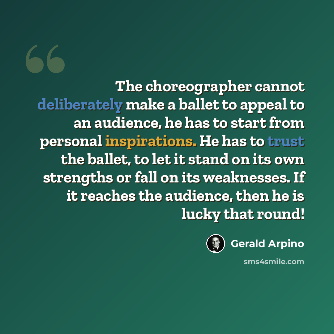 “The choreographer cannot deliberately make a ballet to appeal to an audience, he has to start from personal inspirations. He has to trust the ballet, to let it stand on its own strengths or fall on its weaknesses. If it reaches the audience, then he is lucky that round!” quote by Gerald Arpino