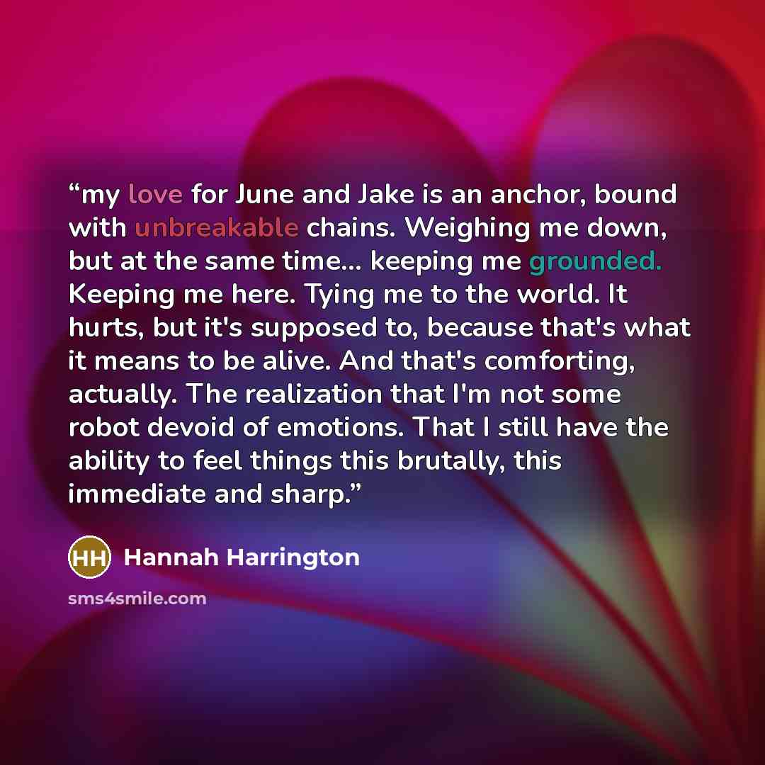 “my love for June and Jake is an anchor, bound with unbreakable chains. Weighing me down, but at the same time... keeping me grounded. Keeping me here. Tying me to the world. It hurts, but it's supposed to, because that's what it means to be alive. And that's comforting, actually. The realization…” quote by Hannah Harrington