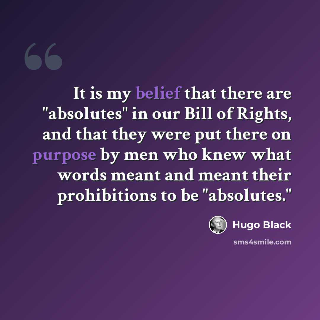 “It is my belief that there are "absolutes" in our Bill of Rights, and that they were put there on purpose by men who knew what words meant and meant their prohibitions to be "absolutes."” quote by Hugo Black