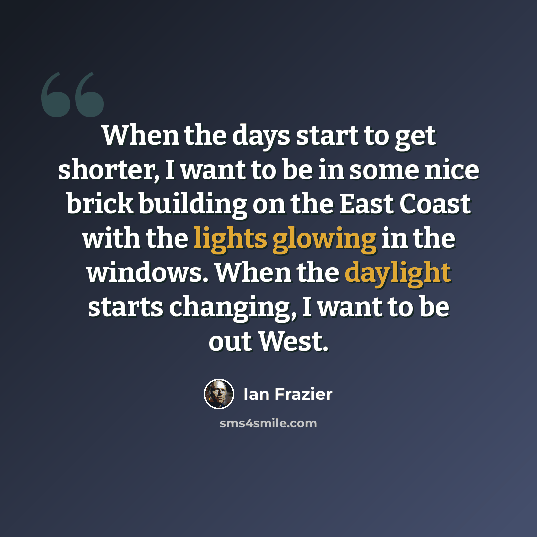 “When the days start to get shorter, I want to be in some nice brick building on the East Coast with the lights glowing in the windows. When the daylight starts changing, I want to be out West.” quote by Ian Frazier