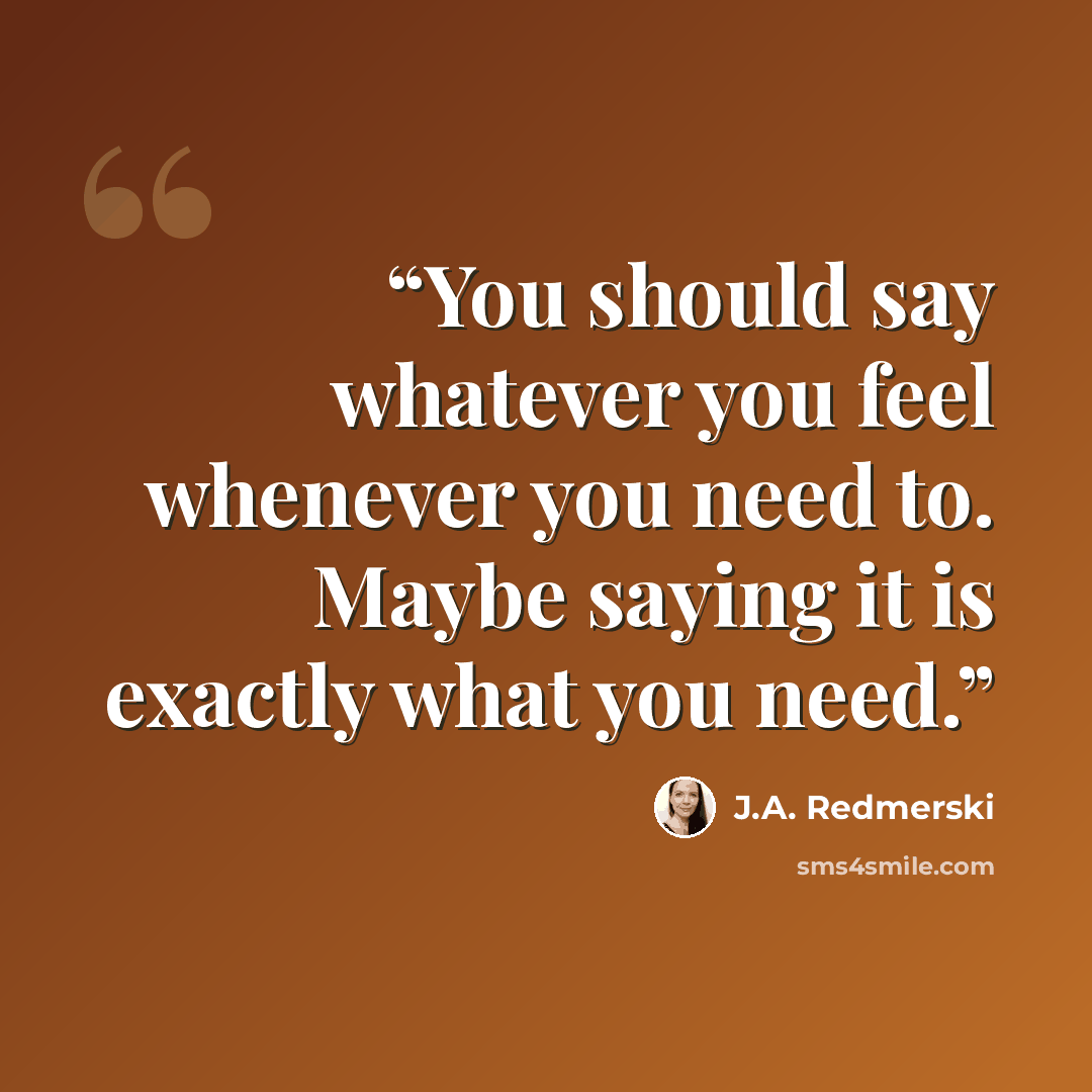 “You should say whatever you feel whenever you need to. Maybe saying it is exactly what you need.” quote by J.A. Redmerski