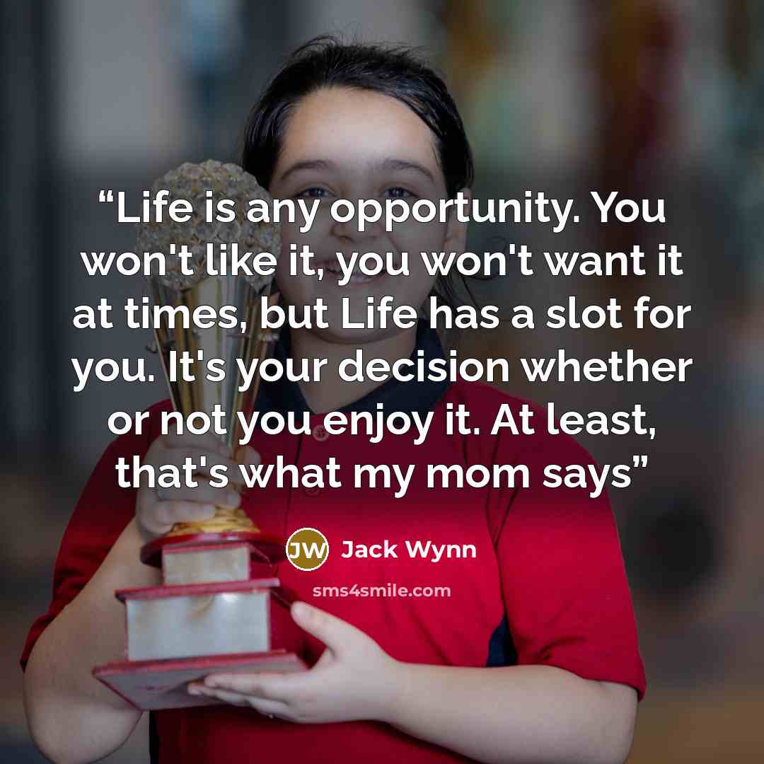 “Life is any opportunity. You won't like it, you won't want it at times, but Life has a slot for you. It's your decision whether or not you enjoy it. At least, that's what my mom says” quote by Jack Wynn