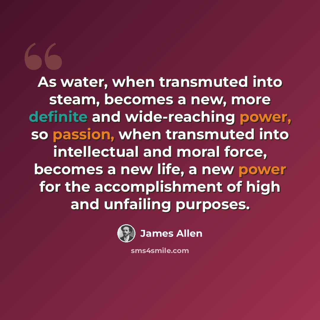 “As water, when transmuted into steam, becomes a new, more definite and wide-reaching power, so passion, when transmuted into intellectual and moral force, becomes a new life, a new power for the accomplishment of high and unfailing purposes.” quote by James Allen