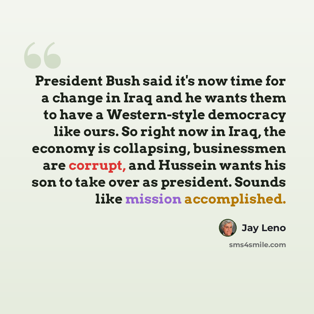 “President Bush said it's now time for a change in Iraq and he wants them to have a Western-style democracy like ours. So right now in Iraq, the economy is collapsing, businessmen are corrupt, and Hussein wants his son to take over as president. Sounds like mission accomplished.” quote by Jay Leno