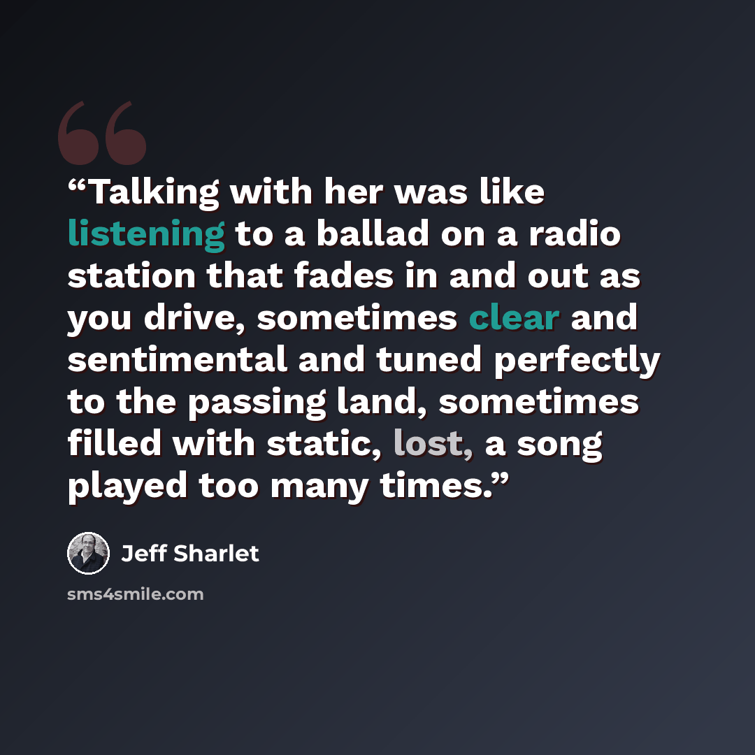 “Talking with her was like listening to a ballad on a radio station that fades in and out as you drive, sometimes clear and sentimental and tuned perfectly to the passing land, sometimes filled with static, lost, a song played too many times.” quote by Jeff Sharlet