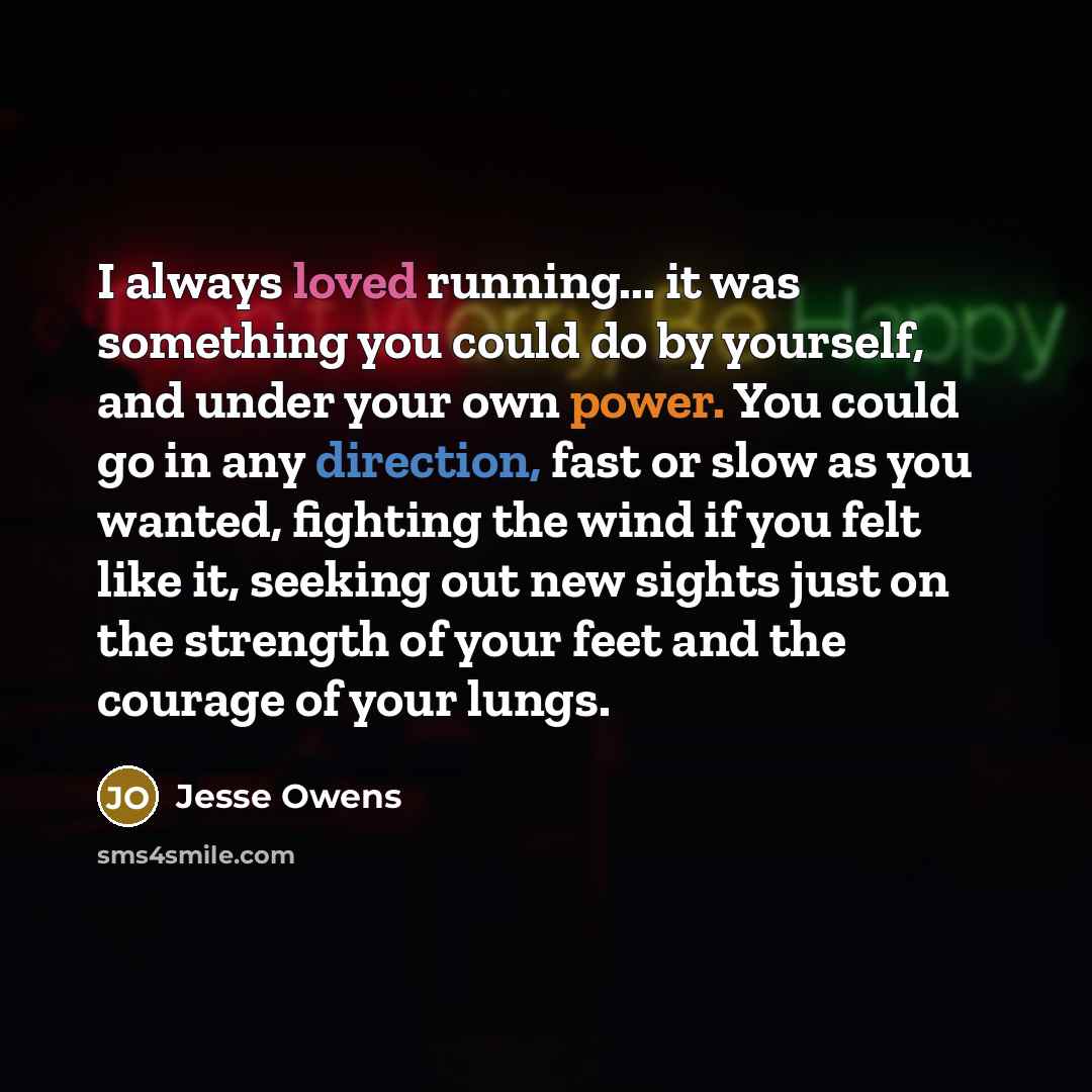 “I always loved running... it was something you could do by yourself, and under your own power. You could go in any direction, fast or slow as you wanted, fighting the wind if you felt like it, seeking out new sights just on the strength of your feet and the courage of your lungs.” quote by Jesse Owens