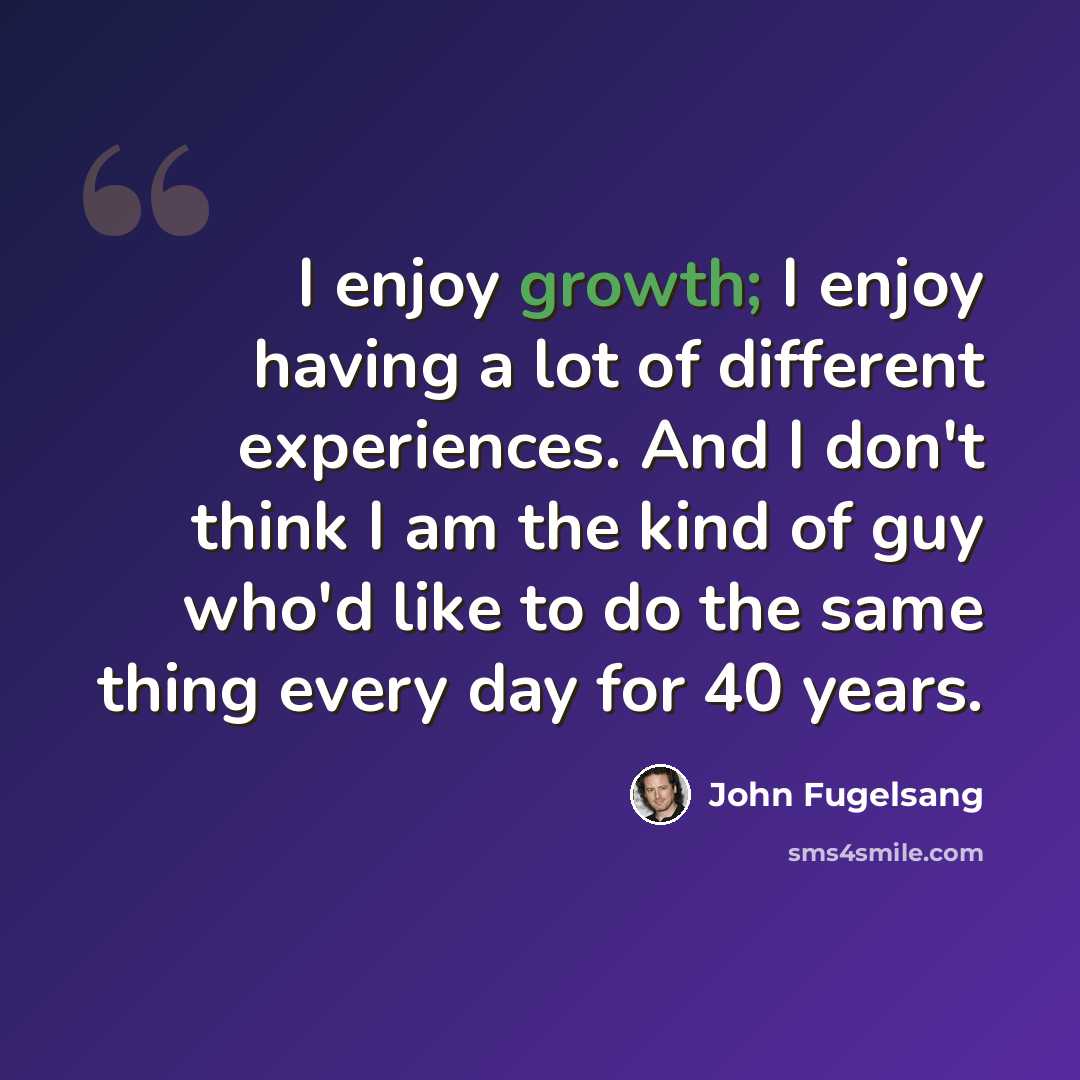 “I enjoy growth; I enjoy having a lot of different experiences. And I don't think I am the kind of guy who'd like to do the same thing every day for 40 years.” quote by John Fugelsang