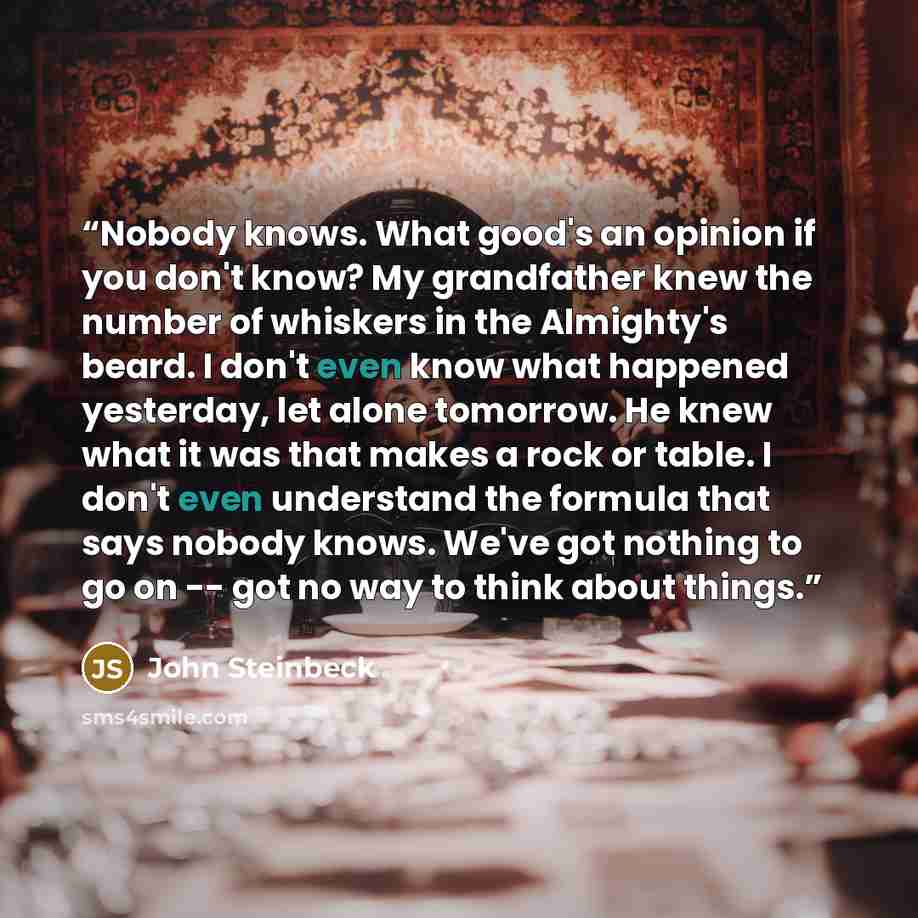 “Nobody knows. What good's an opinion if you don't know? My grandfather knew the number of whiskers in the Almighty's beard. I don't even know what happened yesterday, let alone tomorrow. He knew what it was that makes a rock or table. I don't even understand the formula that says nobody knows…” quote by John Steinbeck