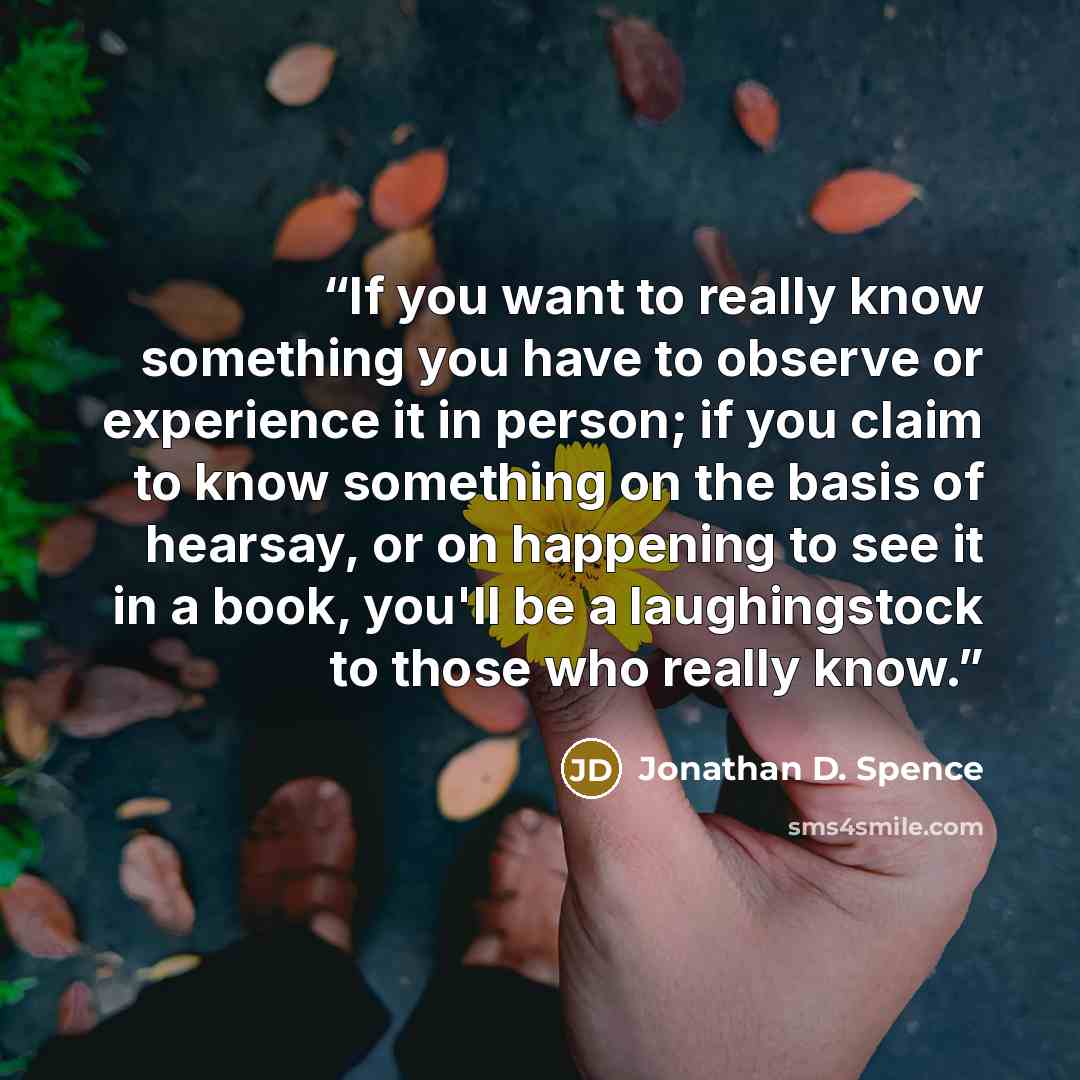 “If you want to really know something you have to observe or experience it in person; if you claim to know something on the basis of hearsay, or on happening to see it in a book, you'll be a laughingstock to those who really know.” quote by Jonathan D. Spence