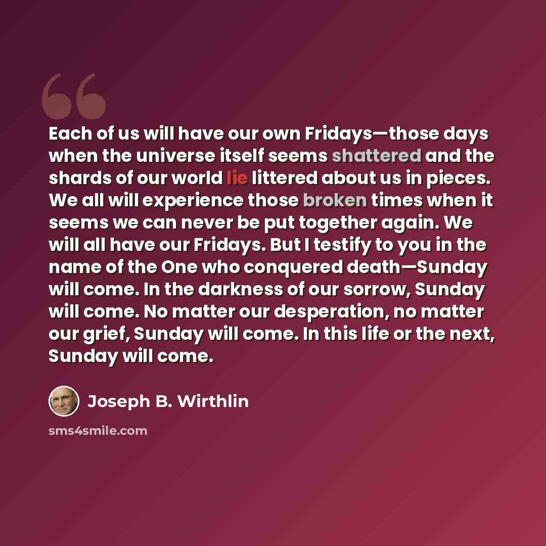 “Each of us will have our own Fridays—those days when the universe itself seems shattered and the shards of our world lie littered about us in pieces. We all will experience those broken times when it seems we can never be put together again. We will all have our Fridays. But I testify to you in…” quote by Joseph B. Wirthlin