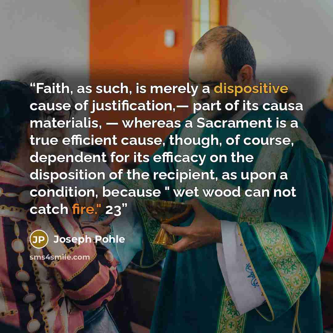 “Faith, as such, is merely a dispositive cause of justification,— part of its causa materialis, — whereas a Sacrament is a true efficient cause, though, of course, dependent for its efficacy on the disposition of the recipient, as upon a condition, because " wet wood can not catch fire." 23” quote by Joseph Pohle