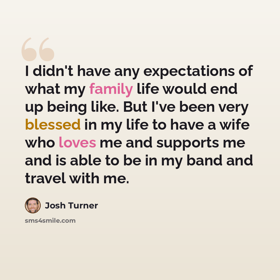 “I didn't have any expectations of what my family life would end up being like. But I've been very blessed in my life to have a wife who loves me and supports me and is able to be in my band and travel with me.” quote by Josh Turner