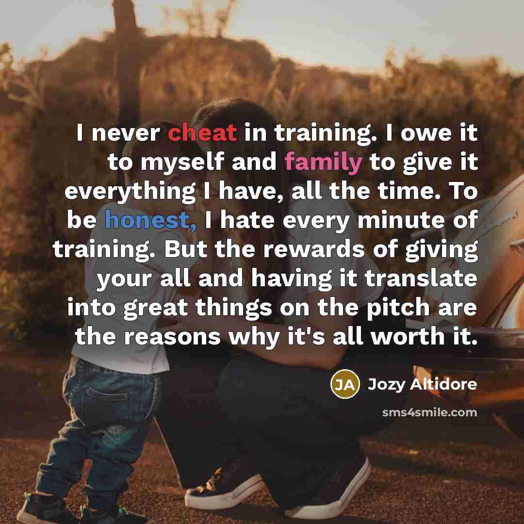“I never cheat in training. I owe it to myself and family to give it everything I have, all the time. To be honest, I hate every minute of training. But the rewards of giving your all and having it translate into great things on the pitch are the reasons why it's all worth it.” quote by Jozy Altidore