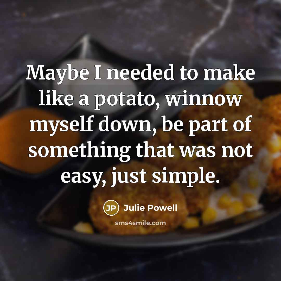 “Maybe I needed to make like a potato, winnow myself down, be part of something that was not easy, just simple.” quote by Julie Powell