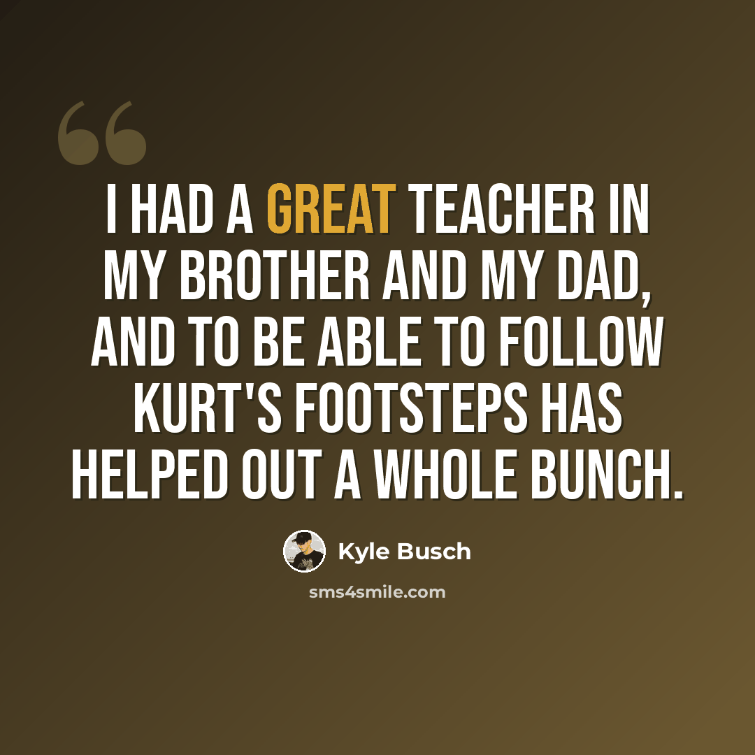 “I had a great teacher in my brother and my dad, and to be able to follow Kurt's footsteps has helped out a whole bunch.” quote by Kyle Busch