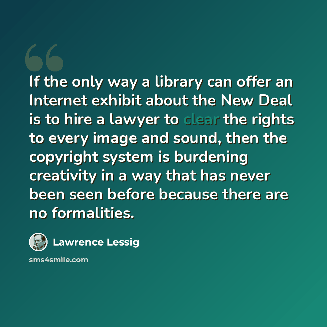“If the only way a library can offer an Internet exhibit about the New Deal is to hire a lawyer to clear the rights to every image and sound, then the copyright system is burdening creativity in a way that has never been seen before because there are no formalities.” quote by Lawrence Lessig