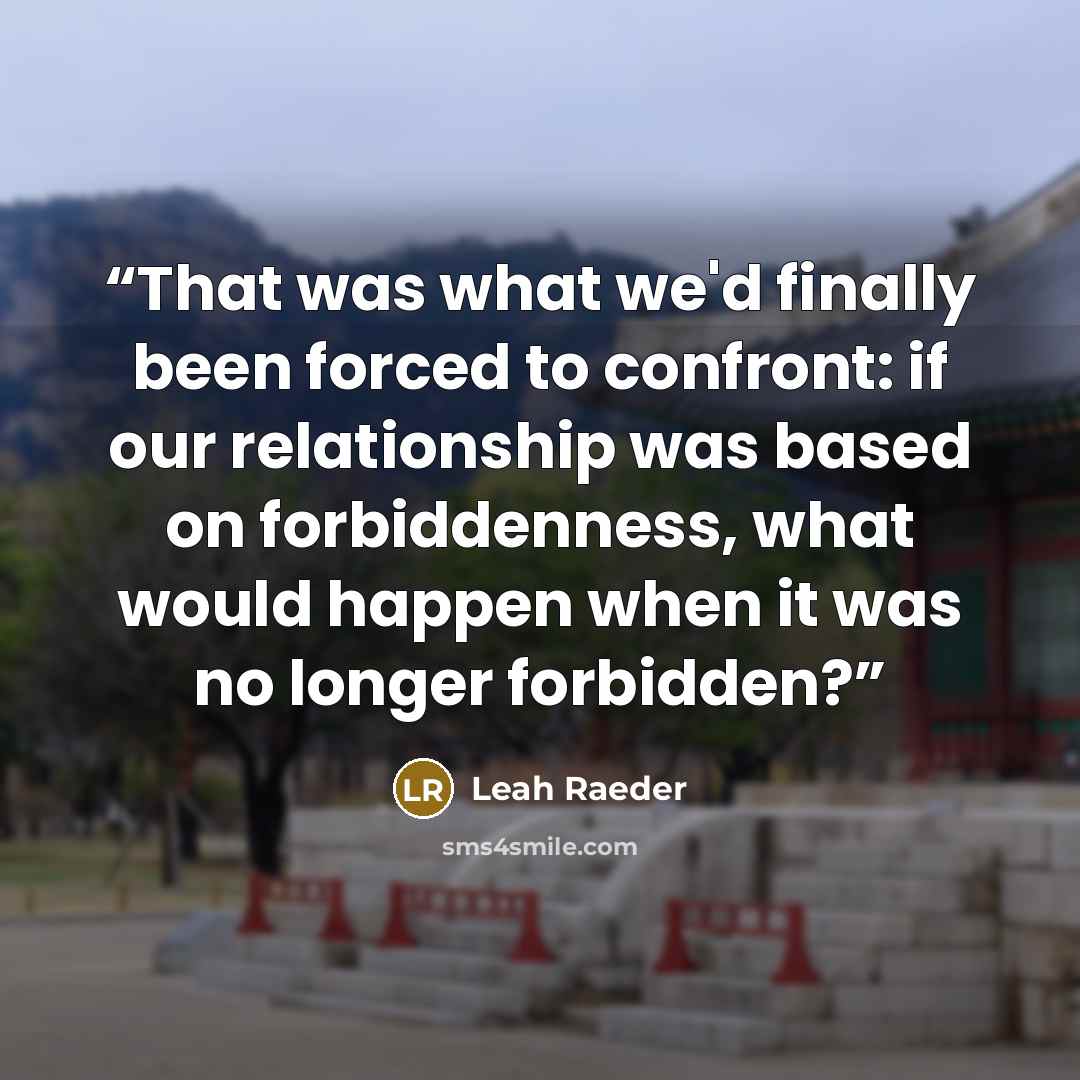 “That was what we'd finally been forced to confront: if our relationship was based on forbiddenness, what would happen when it was no longer forbidden?” quote by Leah Raeder