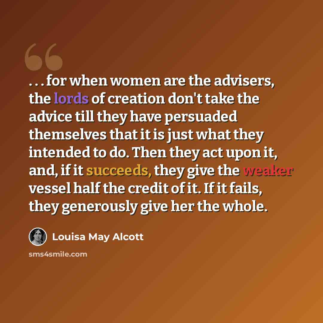 “. . . for when women are the advisers, the lords of creation don't take the advice till they have persuaded themselves that it is just what they intended to do. Then they act upon it, and, if it succeeds, they give the weaker vessel half the credit of it. If it fails, they generously give her the…” quote by Louisa May Alcott