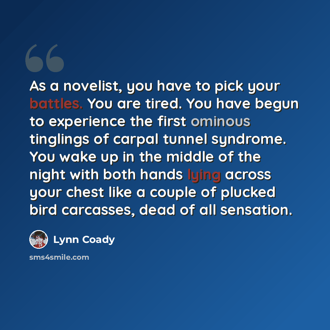 “As a novelist, you have to pick your battles. You are tired. You have begun to experience the first ominous tinglings of carpal tunnel syndrome. You wake up in the middle of the night with both hands lying across your chest like a couple of plucked bird carcasses, dead of all sensation.” quote by Lynn Coady