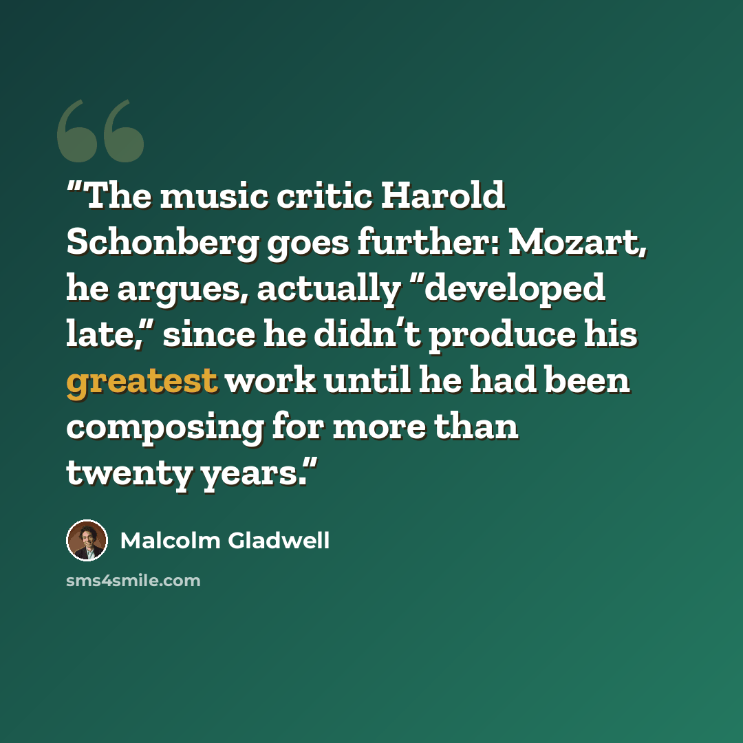 “The music critic Harold Schonberg goes further: Mozart, he argues, actually “developed late,” since he didn’t produce his greatest work until he had been composing for more than twenty years.” quote by Malcolm Gladwell