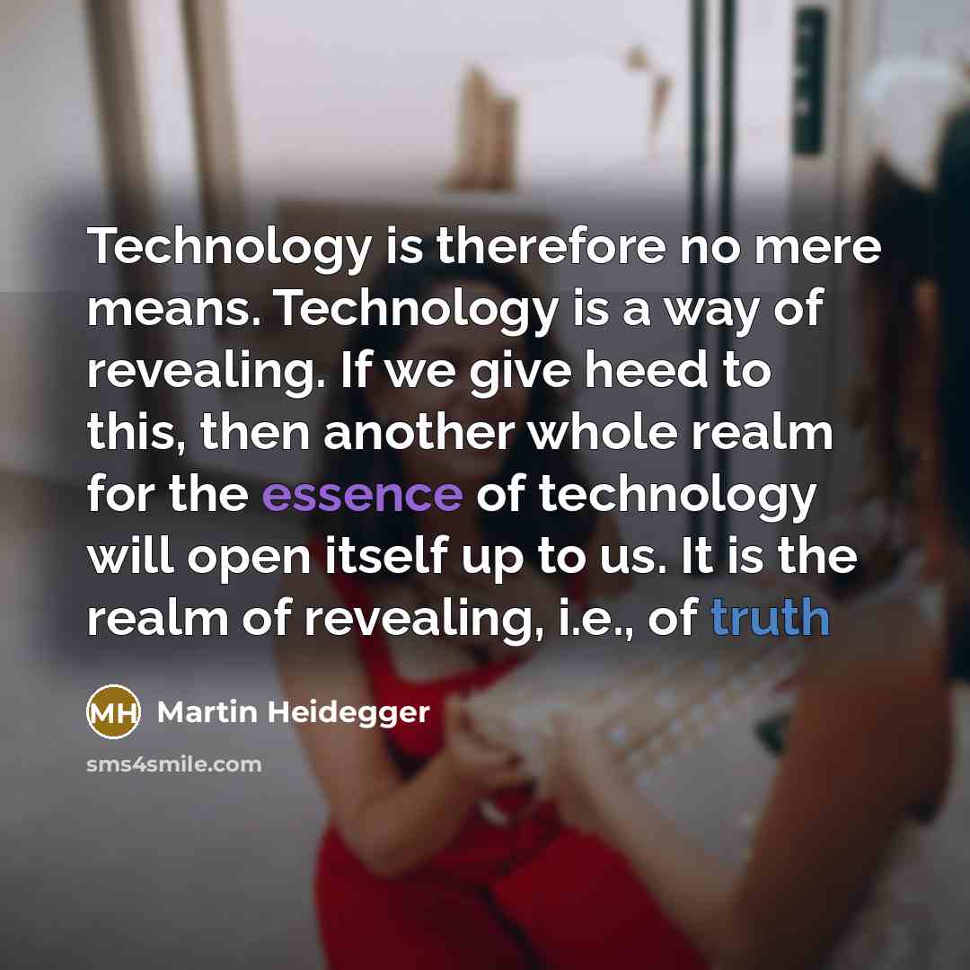 “Technology is therefore no mere means. Technology is a way of revealing. If we give heed to this, then another whole realm for the essence of technology will open itself up to us. It is the realm of revealing, i.e., of truth” quote by Martin Heidegger