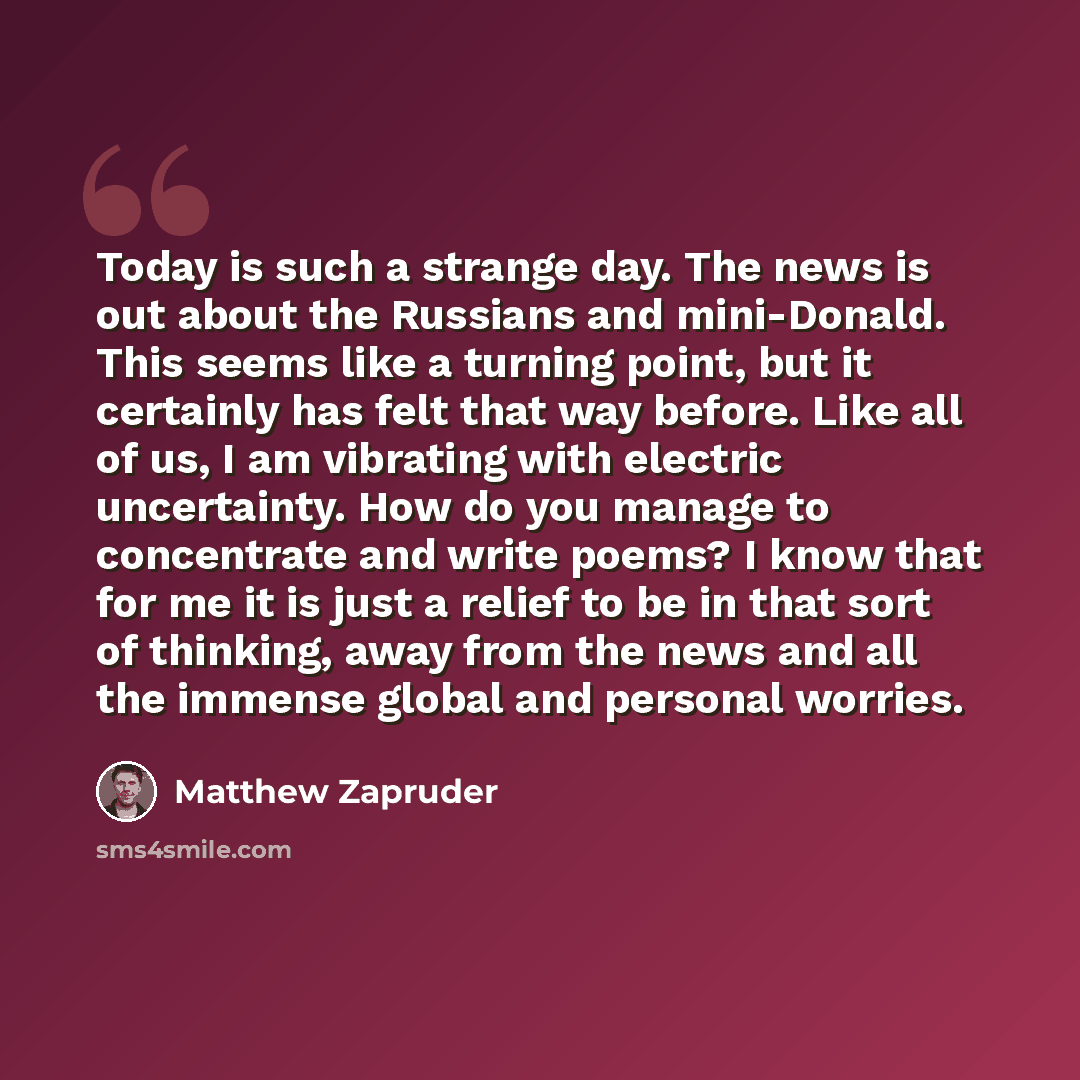 “Today is such a strange day. The news is out about the Russians and mini-Donald. This seems like a turning point, but it certainly has felt that way before. Like all of us, I am vibrating with electric uncertainty. How do you manage to concentrate and write poems? I know that for me it is just a…” quote by Matthew Zapruder