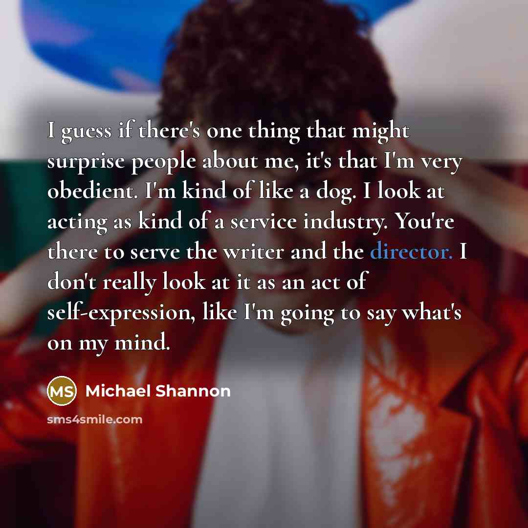 “I guess if there's one thing that might surprise people about me, it's that I'm very obedient. I'm kind of like a dog. I look at acting as kind of a service industry. You're there to serve the writer and the director. I don't really look at it as an act of self-expression, like I'm going to say…” quote by Michael Shannon