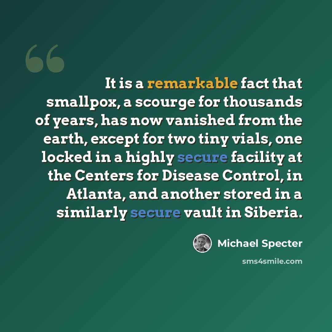 “It is a remarkable fact that smallpox, a scourge for thousands of years, has now vanished from the earth, except for two tiny vials, one locked in a highly secure facility at the Centers for Disease Control, in Atlanta, and another stored in a similarly secure vault in Siberia.” quote by Michael Specter