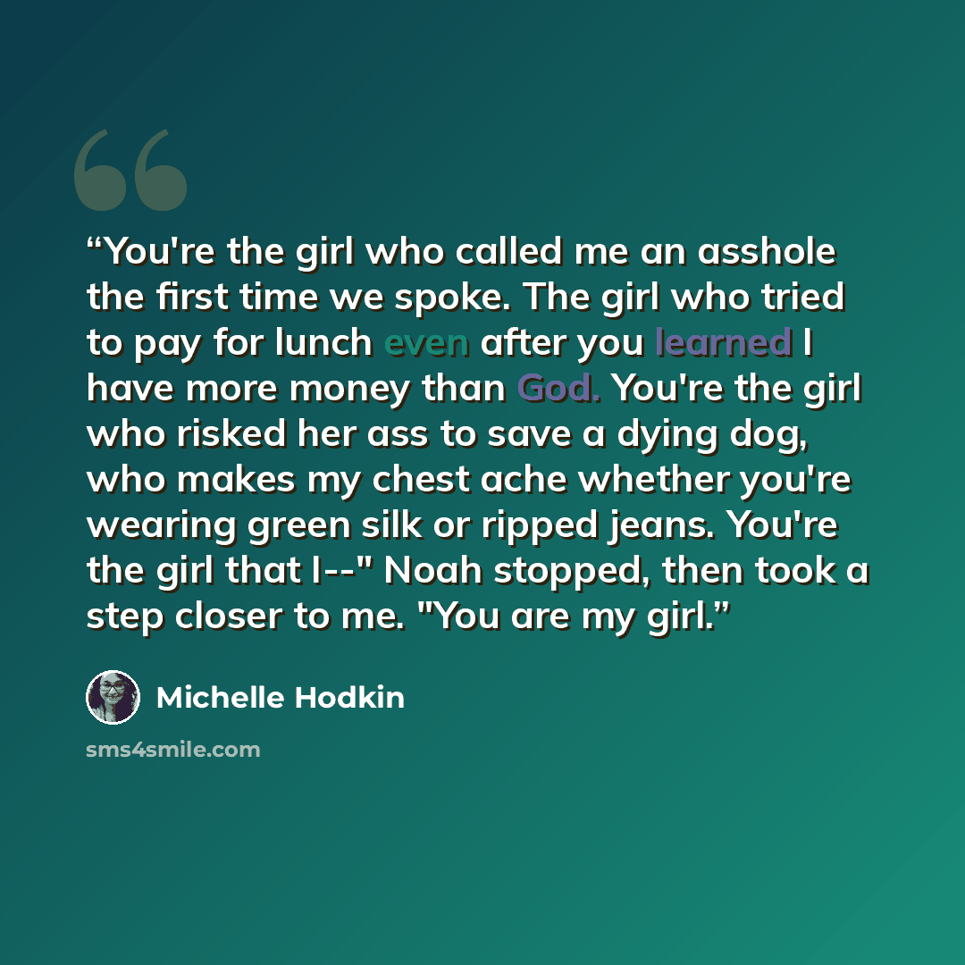 “You're the girl who called me an asshole the first time we spoke. The girl who tried to pay for lunch even after you learned I have more money than God. You're the girl who risked her ass to save a dying dog, who makes my chest ache whether you're wearing green silk or ripped jeans. You're the…” quote by Michelle Hodkin