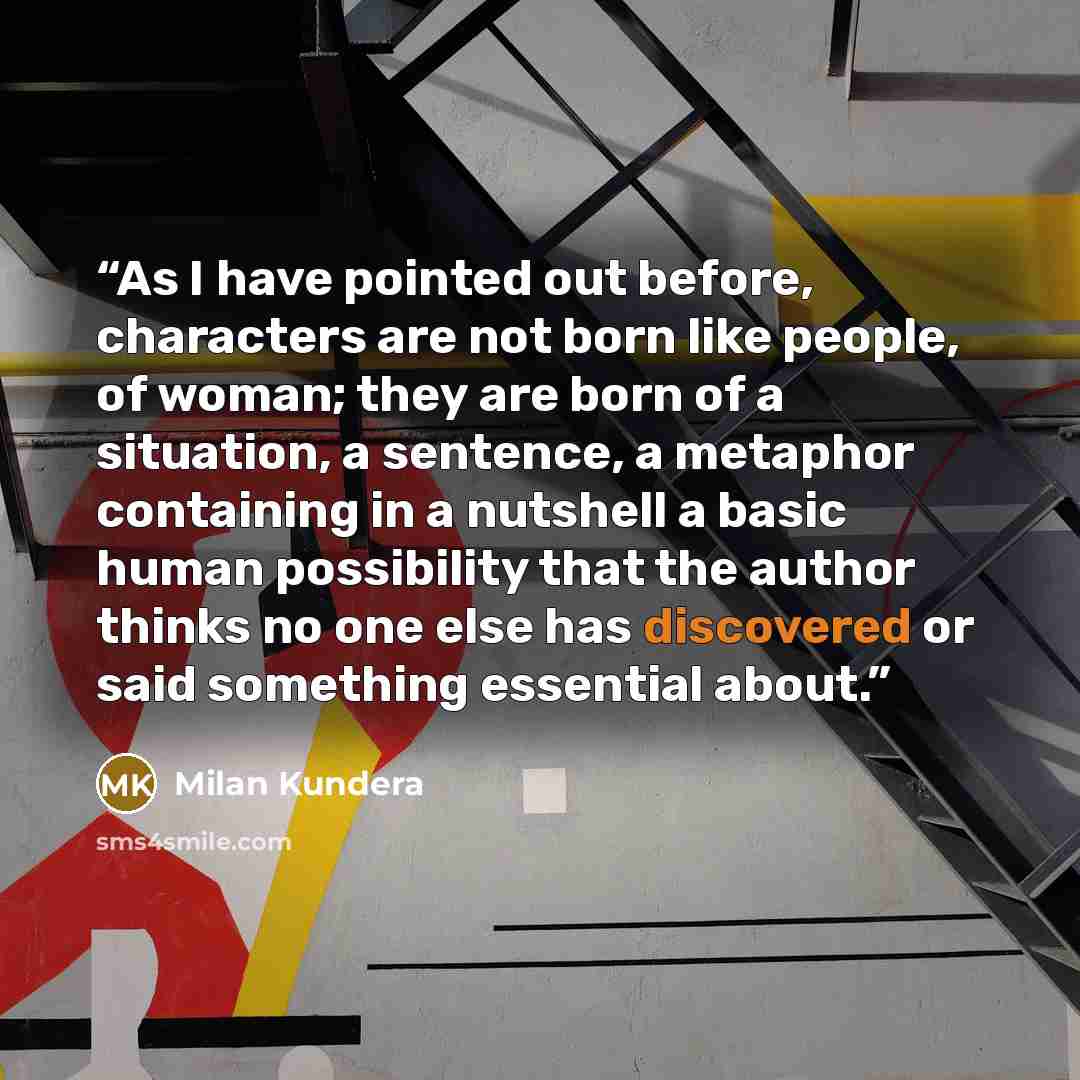 “As I have pointed out before, characters are not born like people, of woman; they are born of a situation, a sentence, a metaphor containing in a nutshell a basic human possibility that the author thinks no one else has discovered or said something essential about.” quote by Milan Kundera
