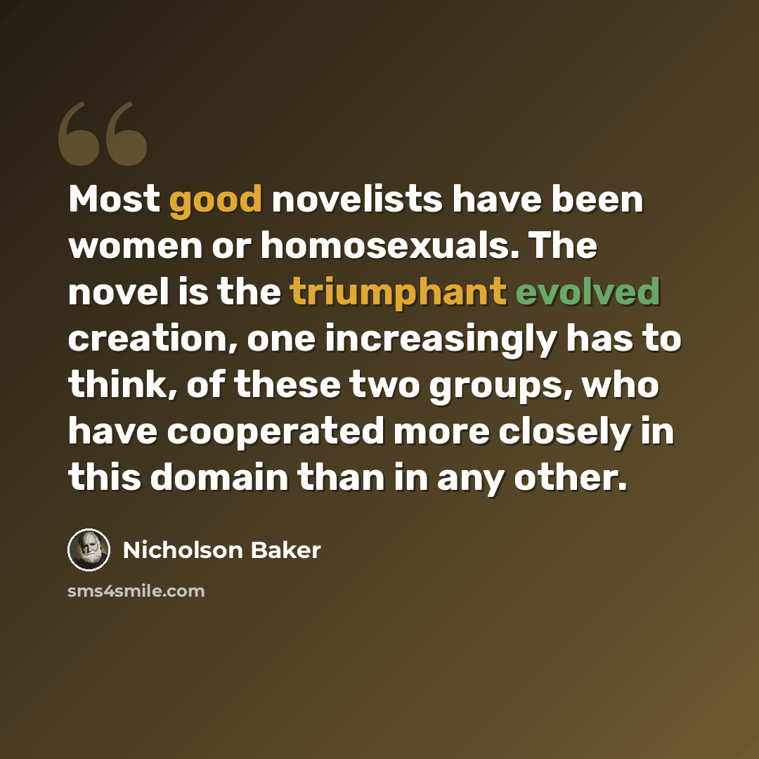 “Most good novelists have been women or homosexuals. The novel is the triumphant evolved creation, one increasingly has to think, of these two groups, who have cooperated more closely in this domain than in any other.” quote by Nicholson Baker