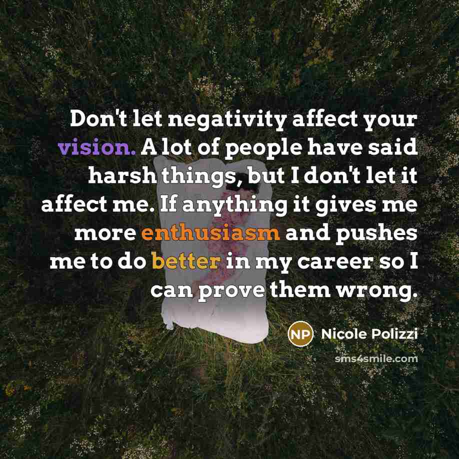 “Don't let negativity affect your vision. A lot of people have said harsh things, but I don't let it affect me. If anything it gives me more enthusiasm and pushes me to do better in my career so I can prove them wrong.” quote by Nicole Polizzi