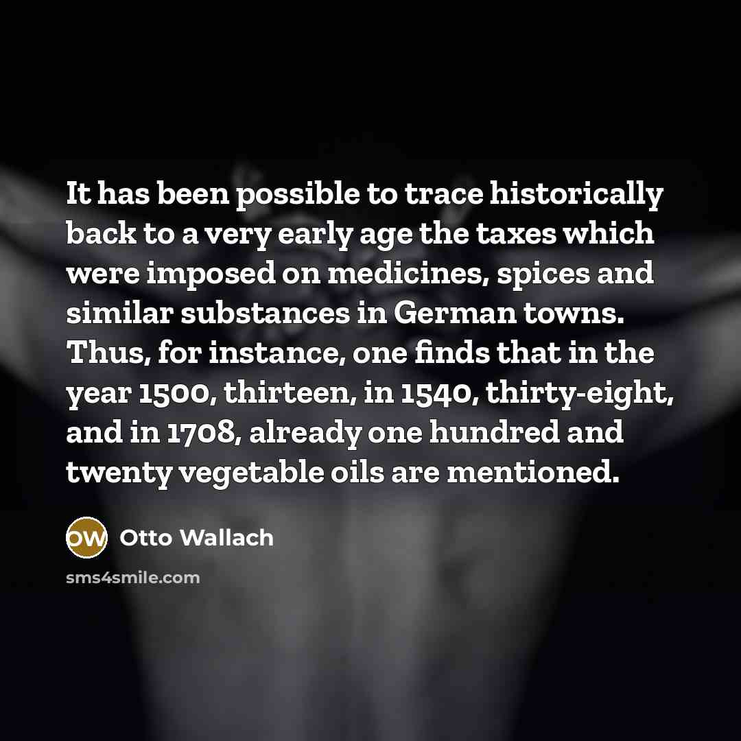 “It has been possible to trace historically back to a very early age the taxes which were imposed on medicines, spices and similar substances in German towns. Thus, for instance, one finds that in the year 1500, thirteen, in 1540, thirty-eight, and in 1708, already one hundred and twenty vegetable…” quote by Otto Wallach